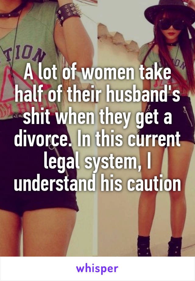 A lot of women take half of their husband's shit when they get a divorce. In this current legal system, I understand his caution 