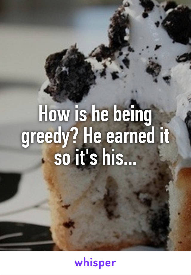 How is he being greedy? He earned it so it's his...