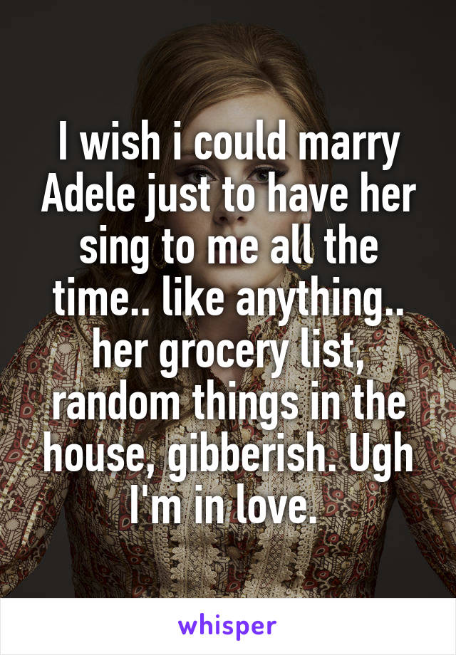 I wish i could marry Adele just to have her sing to me all the time.. like anything.. her grocery list, random things in the house, gibberish. Ugh I'm in love. 
