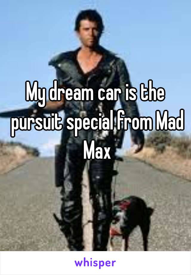 My dream car is the pursuit special from Mad Max