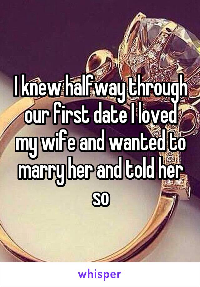I knew halfway through our first date I loved my wife and wanted to marry her and told her so