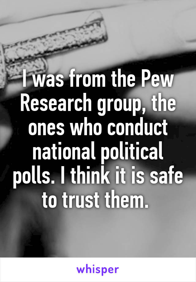 I was from the Pew Research group, the ones who conduct national political polls. I think it is safe to trust them. 