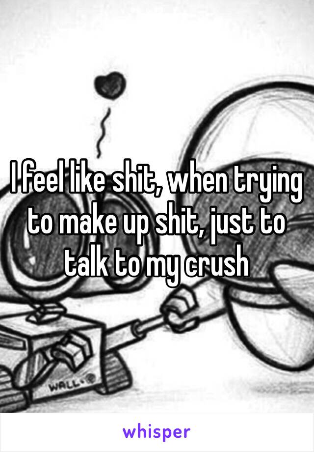 I feel like shit, when trying to make up shit, just to talk to my crush