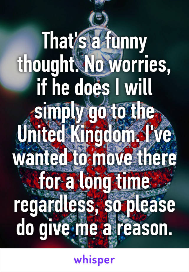 That's a funny thought. No worries, if he does I will simply go to the United Kingdom. I've wanted to move there for a long time regardless, so please do give me a reason.
