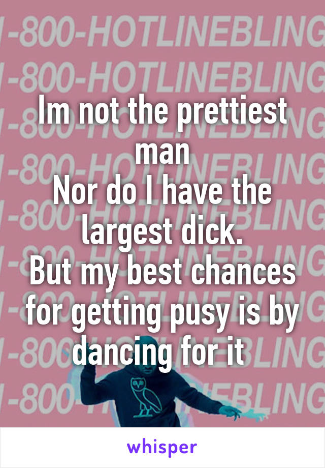 Im not the prettiest man
Nor do I have the largest dick.
But my best chances for getting pusy is by dancing for it 