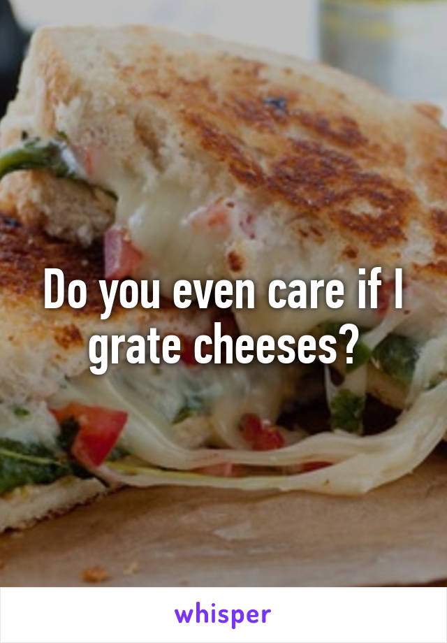 Do you even care if I grate cheeses?