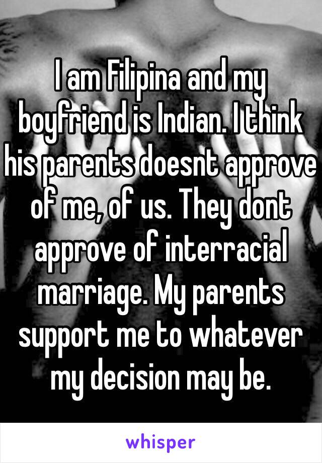 I am Filipina and my boyfriend is Indian. I think his parents doesnt approve of me, of us. They dont approve of interracial marriage. My parents support me to whatever my decision may be. 