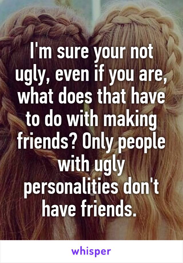 I'm sure your not ugly, even if you are, what does that have to do with making friends? Only people with ugly personalities don't have friends. 