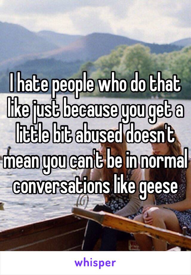 I hate people who do that like just because you get a little bit abused doesn't mean you can't be in normal conversations like geese 