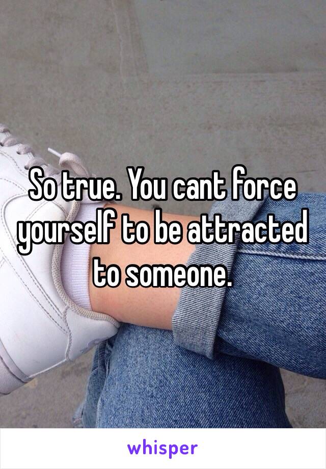 So true. You cant force yourself to be attracted to someone.