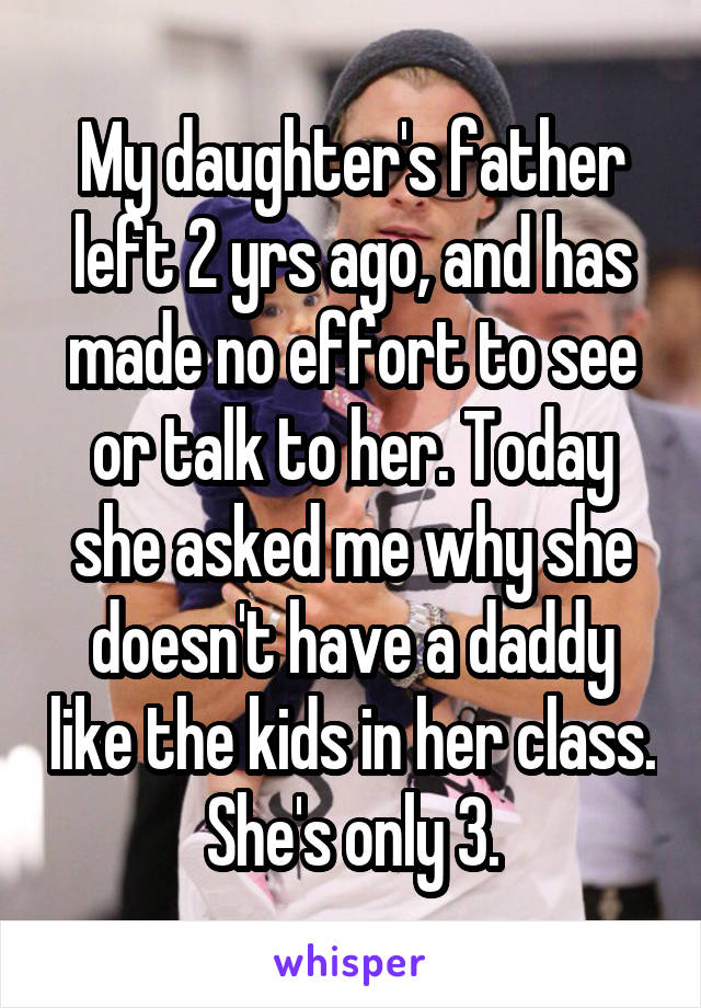 My daughter's father left 2 yrs ago, and has made no effort to see or talk to her. Today she asked me why she doesn't have a daddy like the kids in her class. She's only 3.