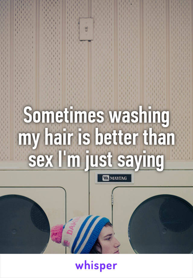 Sometimes washing my hair is better than sex I'm just saying