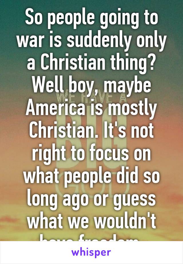 So people going to war is suddenly only a Christian thing? Well boy, maybe America is mostly Christian. It's not right to focus on what people did so long ago or guess what we wouldn't have freedom.