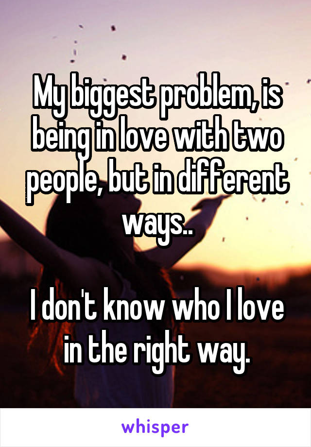 My biggest problem, is being in love with two people, but in different ways..

I don't know who I love in the right way.
