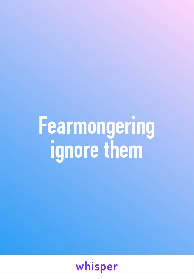 Fearmongering ignore them