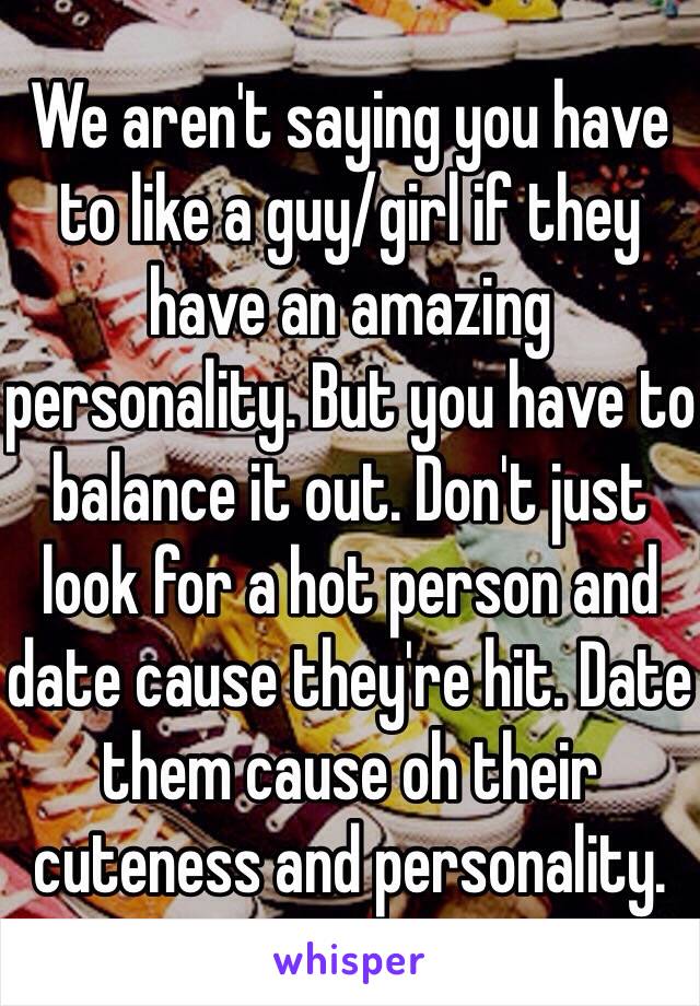 We aren't saying you have to like a guy/girl if they have an amazing personality. But you have to balance it out. Don't just look for a hot person and date cause they're hit. Date them cause oh their cuteness and personality. 