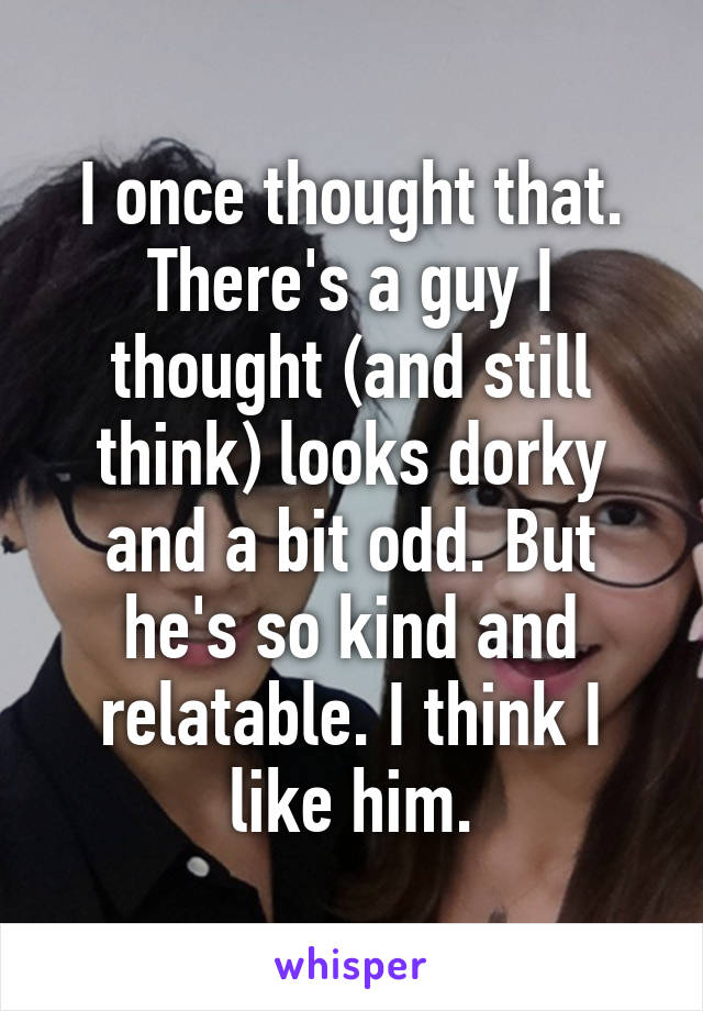 I once thought that. There's a guy I thought (and still think) looks dorky and a bit odd. But he's so kind and relatable. I think I like him.