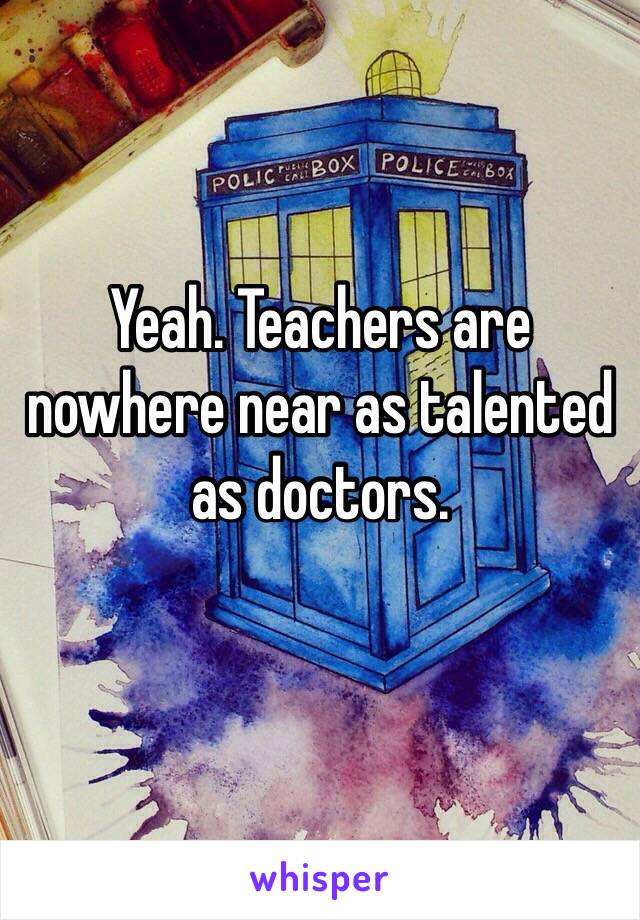 Yeah. Teachers are nowhere near as talented as doctors.
