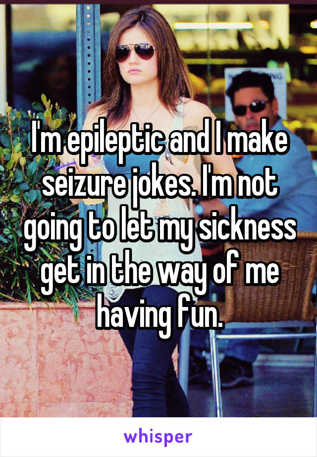 I'm epileptic and I make seizure jokes. I'm not going to let my sickness get in the way of me having fun.