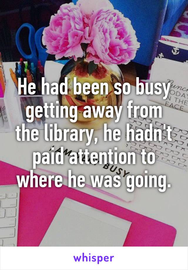 He had been so busy getting away from the library, he hadn't paid attention to where he was going.