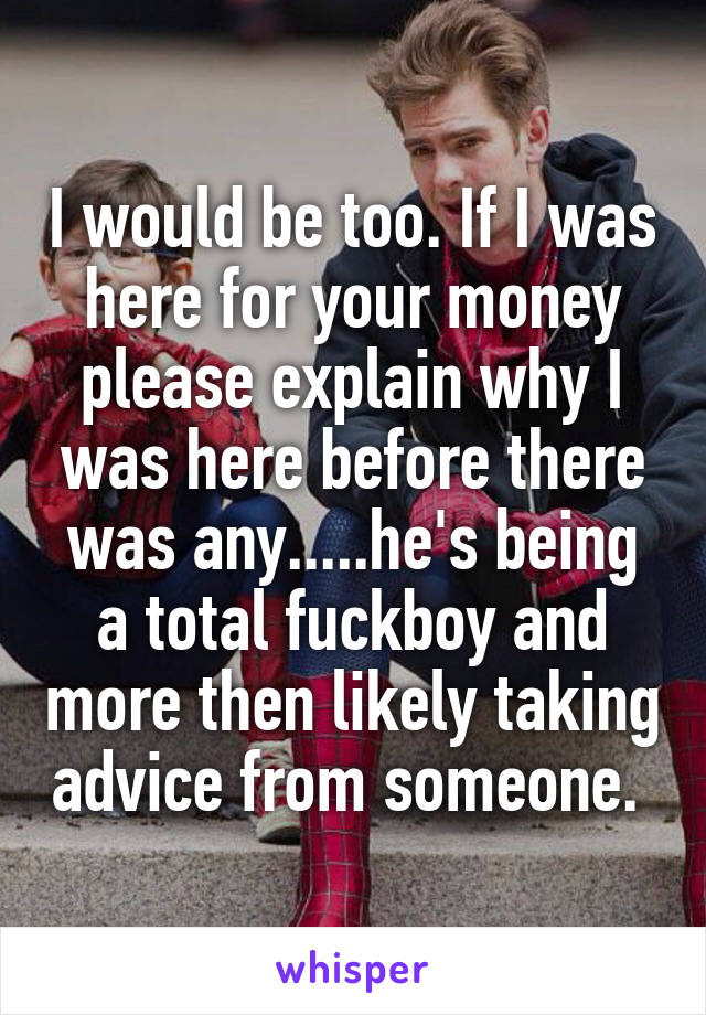 I would be too. If I was here for your money please explain why I was here before there was any.....he's being a total fuckboy and more then likely taking advice from someone. 