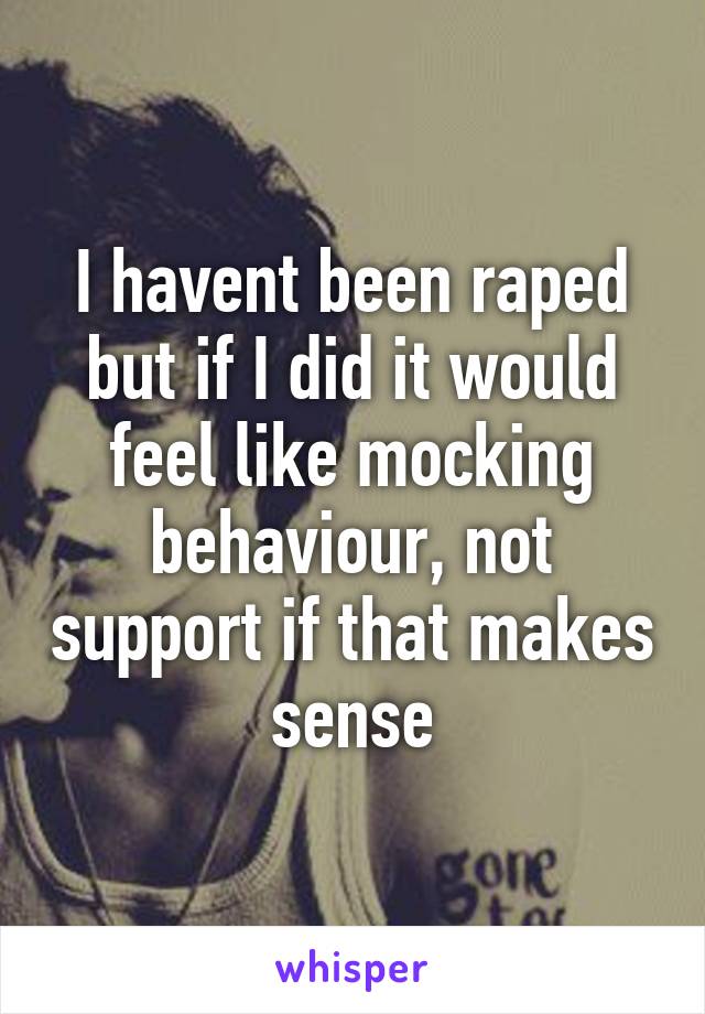 I havent been raped but if I did it would feel like mocking behaviour, not support if that makes sense