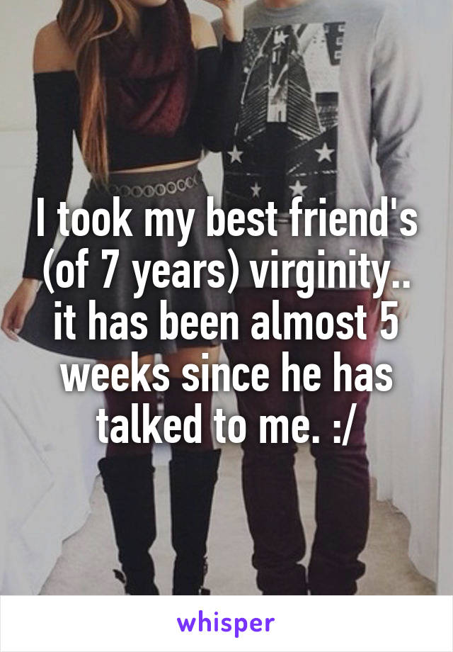 I took my best friend's (of 7 years) virginity.. it has been almost 5 weeks since he has talked to me. :/