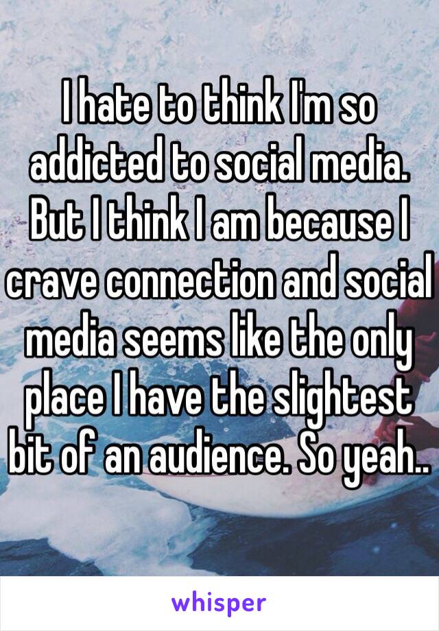 I hate to think I'm so addicted to social media. But I think I am because I crave connection and social media seems like the only place I have the slightest bit of an audience. So yeah..