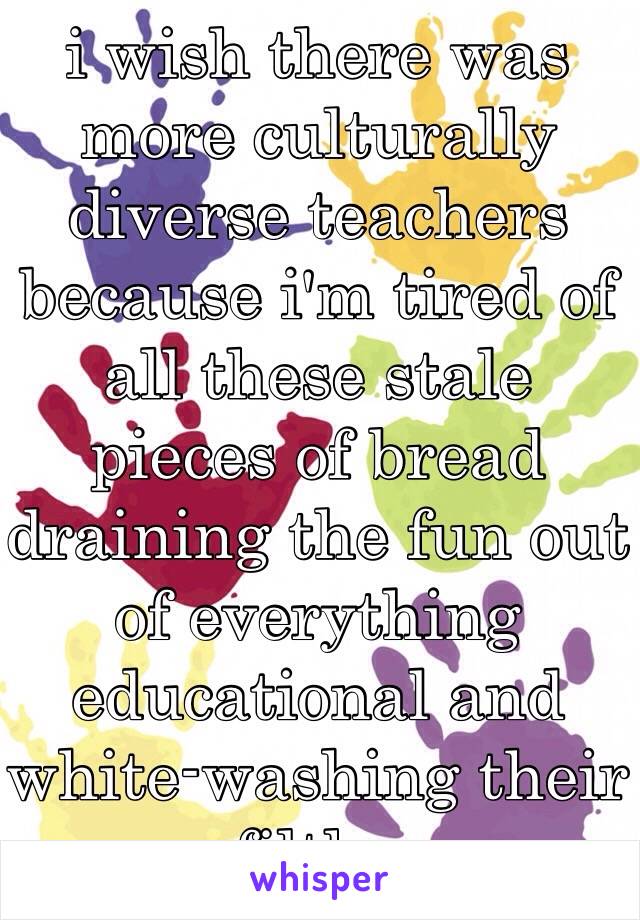 i wish there was more culturally diverse teachers because i'm tired of all these stale pieces of bread draining the fun out of everything educational and white-washing their filth..