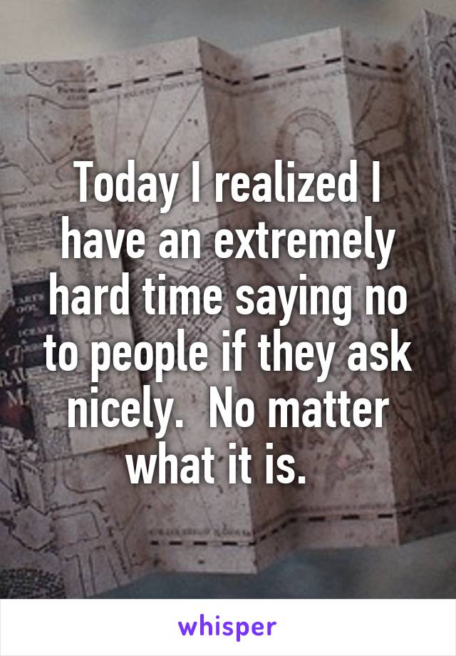 Today I realized I have an extremely hard time saying no to people if they ask nicely.  No matter what it is.  