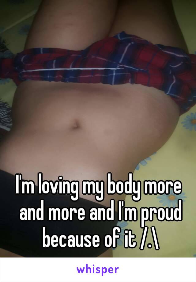 I'm loving my body more and more and I'm proud because of it /.\