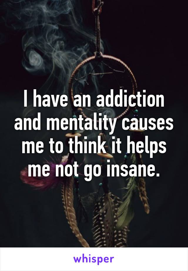 I have an addiction and mentality causes me to think it helps me not go insane.