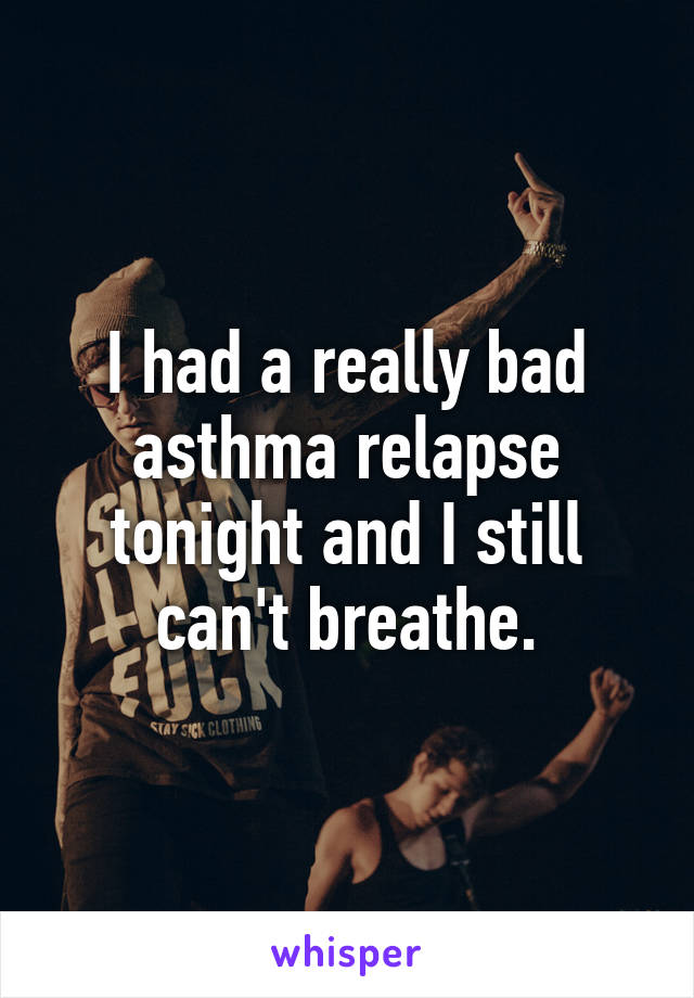 I had a really bad asthma relapse tonight and I still can't breathe.