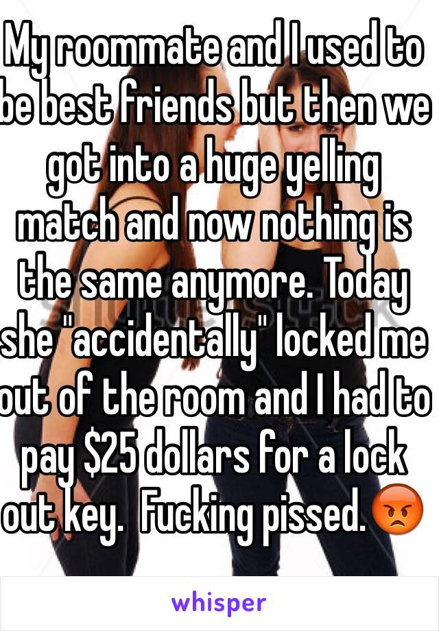 My roommate and I used to be best friends but then we got into a huge yelling match and now nothing is the same anymore. Today she "accidentally" locked me out of the room and I had to pay $25 dollars for a lock out key.  Fucking pissed.😡