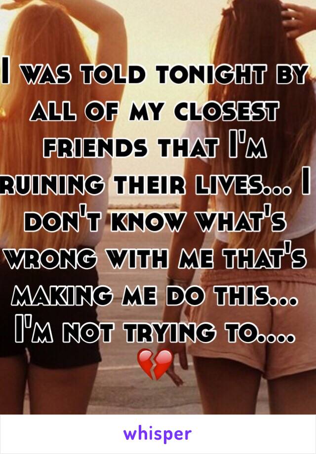 I was told tonight by all of my closest friends that I'm ruining their lives... I don't know what's wrong with me that's making me do this... I'm not trying to.... 💔 