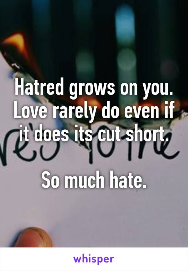 Hatred grows on you. Love rarely do even if it does its cut short.

So much hate.