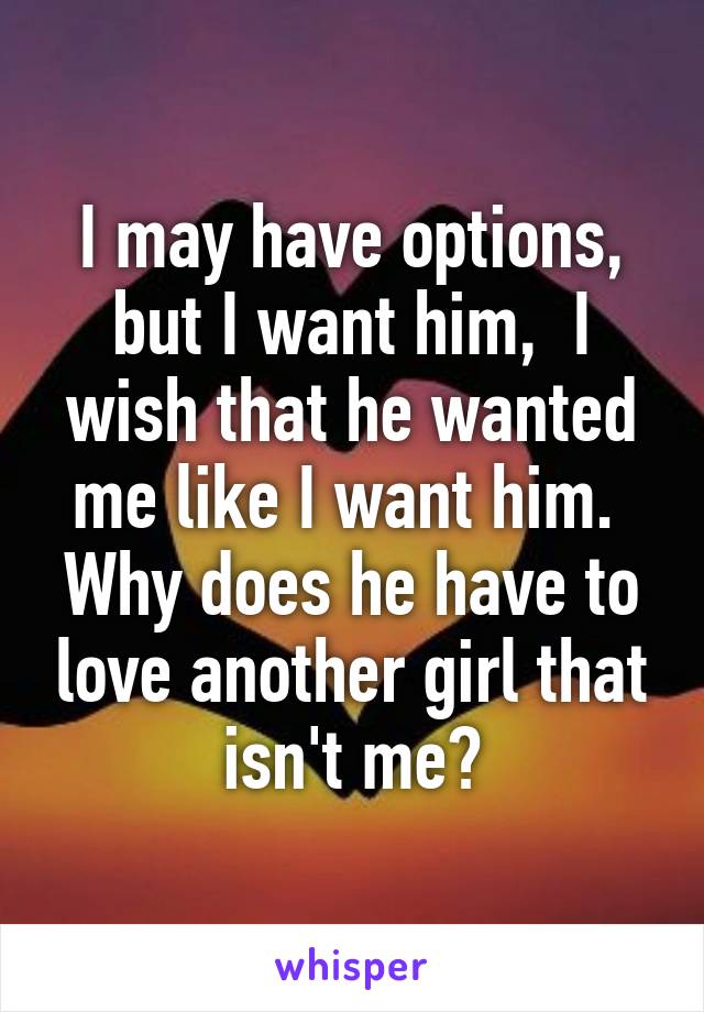 I may have options, but I want him,  I wish that he wanted me like I want him.  Why does he have to love another girl that isn't me?