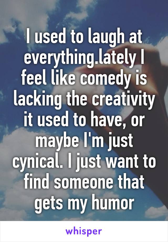 I used to laugh at everything.lately I feel like comedy is lacking the creativity it used to have, or maybe I'm just cynical. I just want to find someone that gets my humor