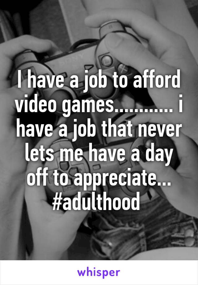 I have a job to afford video games............ i have a job that never lets me have a day off to appreciate... #adulthood 