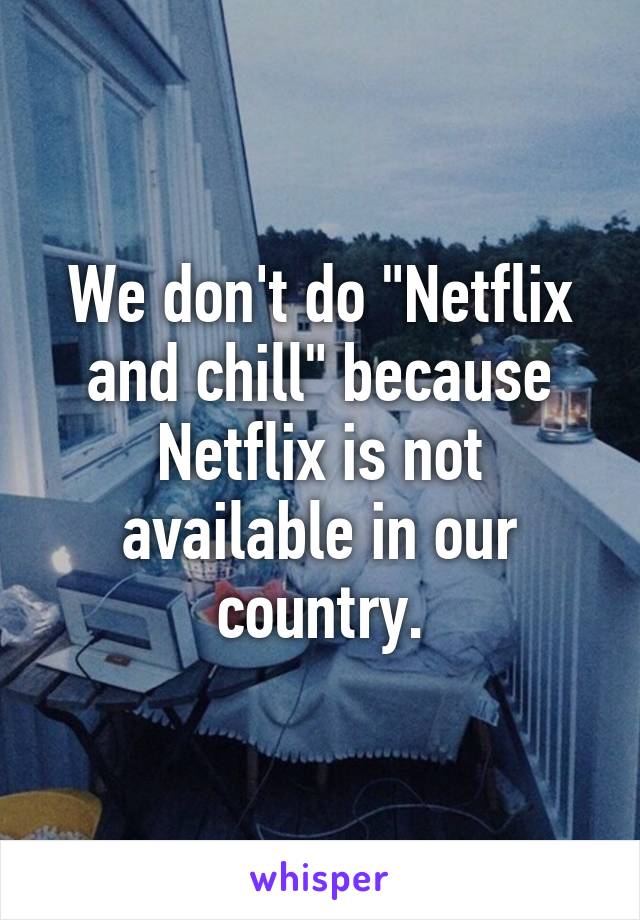 We don't do "Netflix and chill" because Netflix is not available in our country.