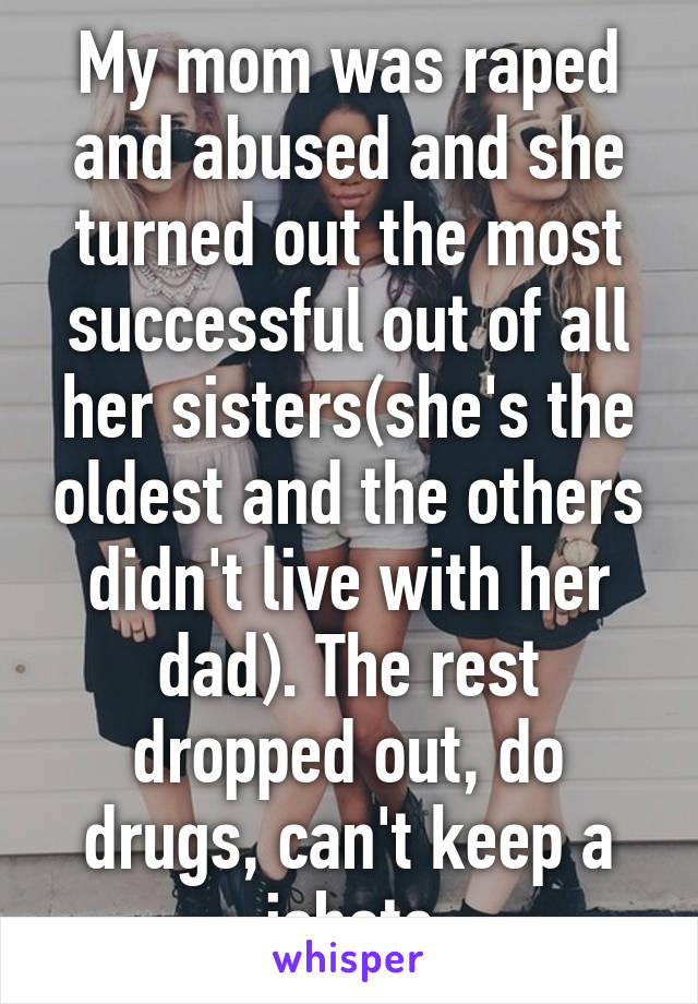 My mom was raped and abused and she turned out the most successful out of all her sisters(she's the oldest and the others didn't live with her dad). The rest dropped out, do drugs, can't keep a jobetc