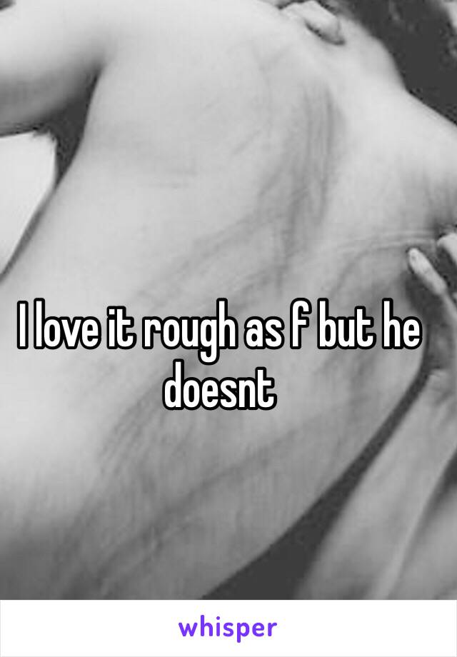 I love it rough as f but he doesnt