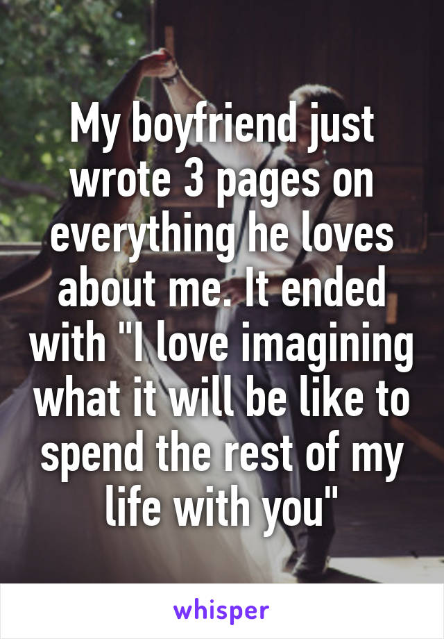 My boyfriend just wrote 3 pages on everything he loves about me. It ended with "I love imagining what it will be like to spend the rest of my life with you"