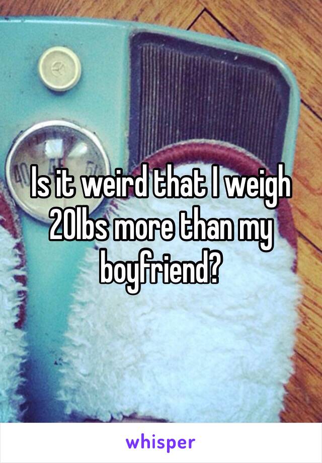Is it weird that I weigh 20lbs more than my boyfriend?
