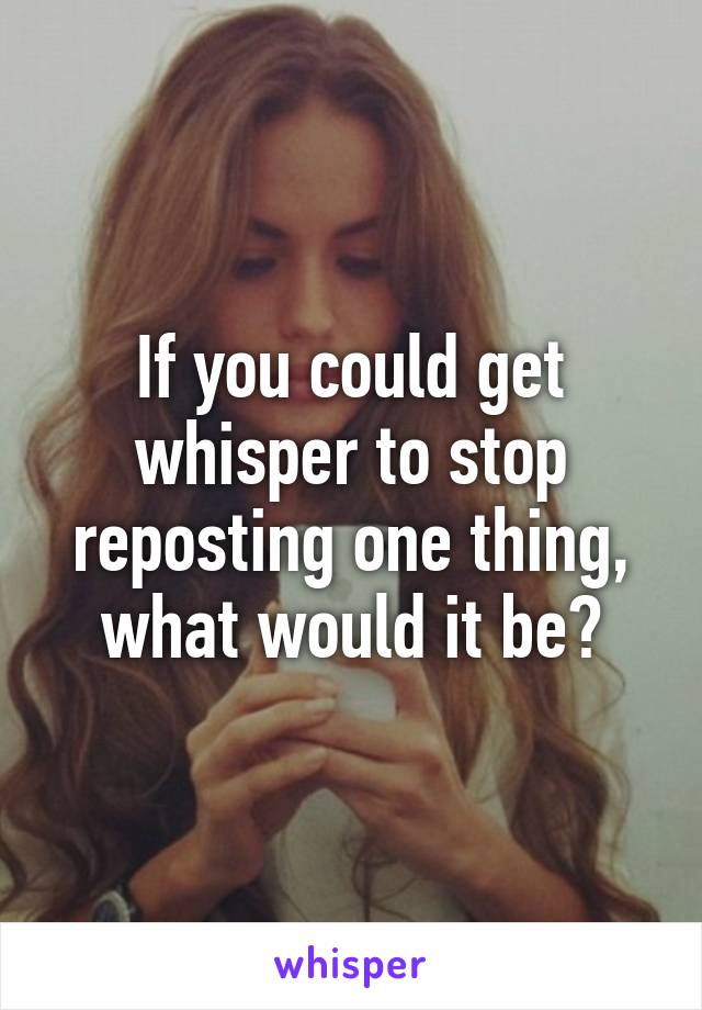 If you could get whisper to stop reposting one thing, what would it be?