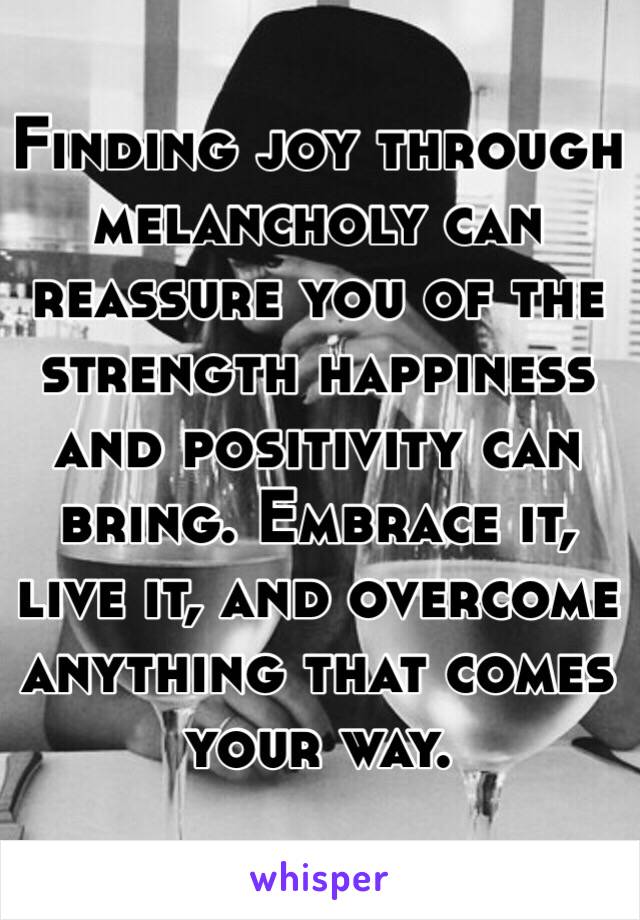 Finding joy through melancholy can reassure you of the strength happiness and positivity can bring. Embrace it, live it, and overcome anything that comes your way.