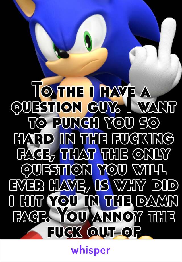 To the i have a question guy. I want to punch you so hard in the fucking face, that the only question you will ever have, is why did i hit you in the damn face. You annoy the fuck out of people😠😡😬