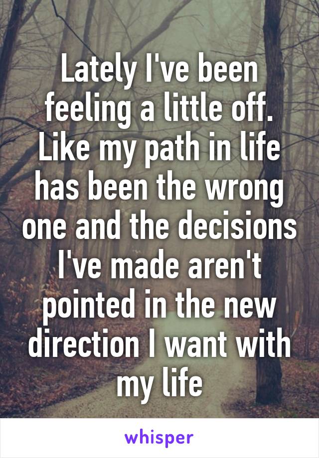 Lately I've been feeling a little off. Like my path in life has been the wrong one and the decisions I've made aren't pointed in the new direction I want with my life