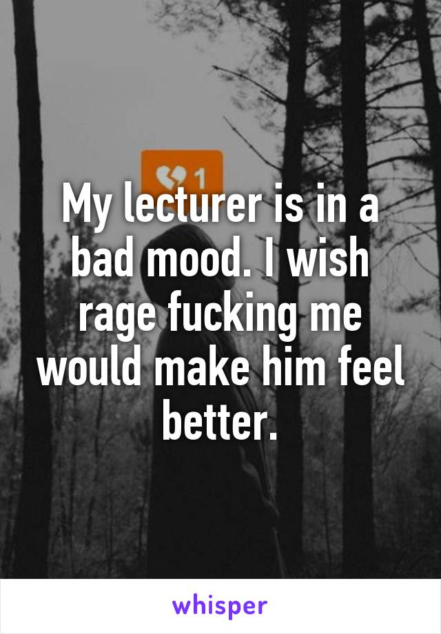 My lecturer is in a bad mood. I wish rage fucking me would make him feel better.