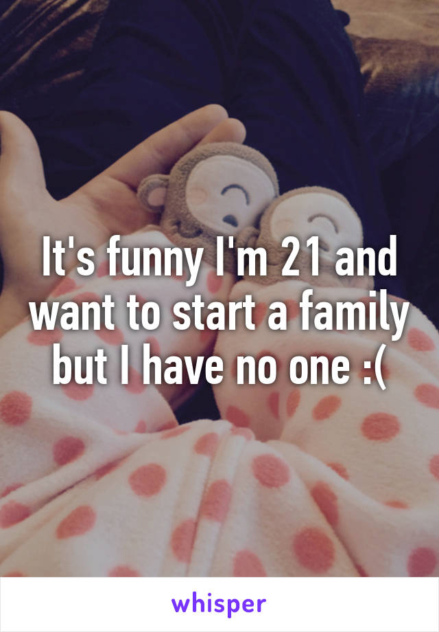 It's funny I'm 21 and want to start a family but I have no one :(